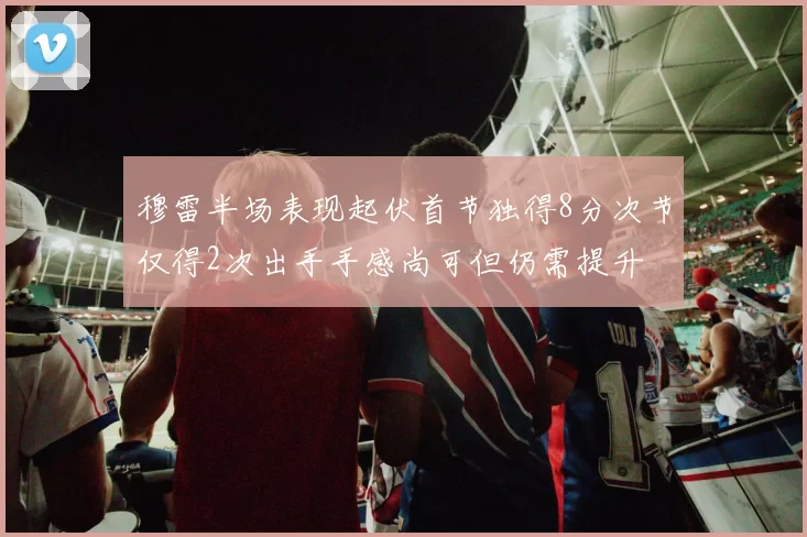 穆雷半场表现起伏首节独得8分次节仅得2次出手手感尚可但仍需提升