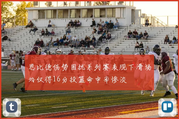 恩比德伤势困扰系列赛表现下滑场均仅得16分投篮命中率惨淡