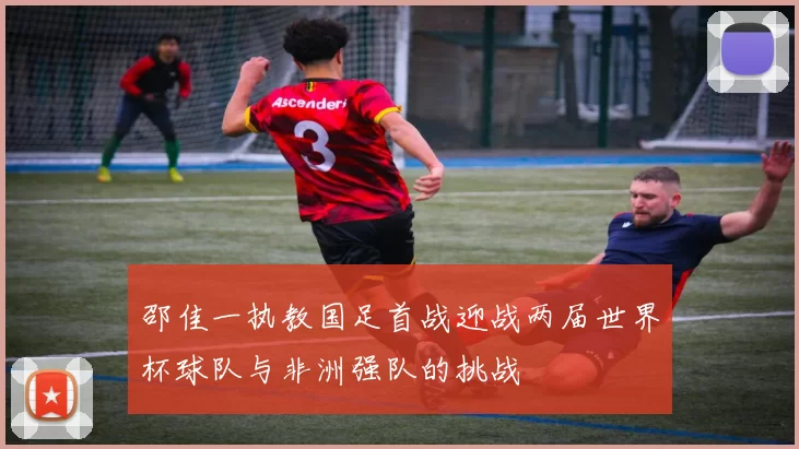 邵佳一执教国足首战迎战两届世界杯球队与非洲强队的挑战
