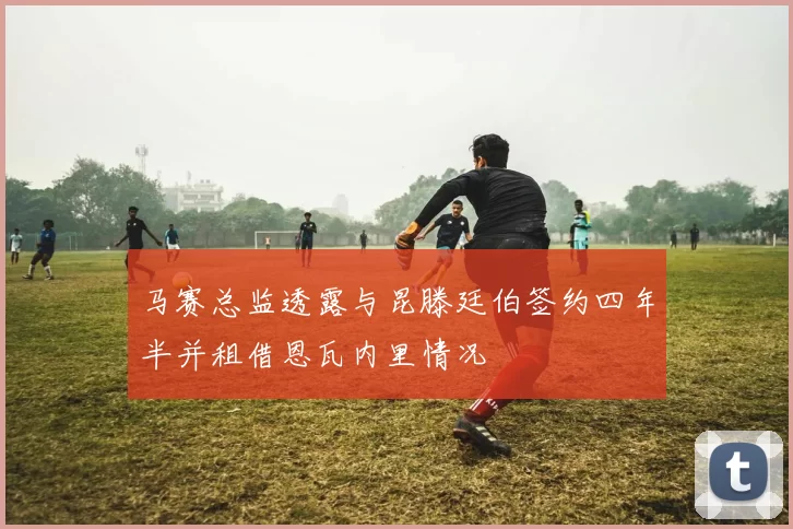马赛总监透露与昆滕廷伯签约四年半并租借恩瓦内里情况