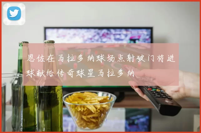 恩佐在马拉多纳球场点射破门将进球献给传奇球星马拉多纳