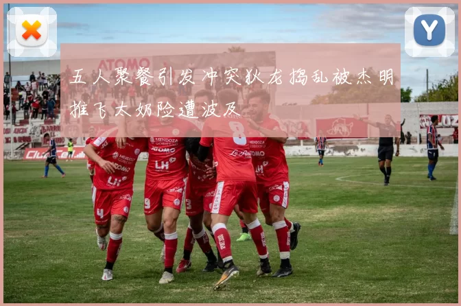 五人聚餐引发冲突狄龙捣乱被杰明推飞太奶险遭波及